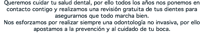 Queremos cuidar tu salud dental, por ello todos los años nos ponemos en contacto contigo y realizamos una revisión gratuita de tus dientes para asegurarnos que todo marcha bien. Nos esforzamos por realizar siempre una odontología no invasiva, por ello apostamos a la prevención y al cuidado de tu boca.