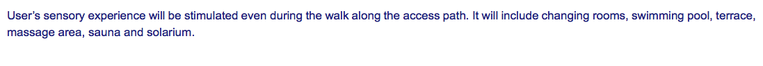 User’s sensory experience will be stimulated even during the walk along the access path. It will include changing rooms, swimming pool, terrace, massage area, sauna and solarium. 