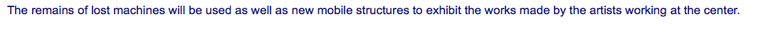 The remains of lost machines will be used as well as new mobile structures to exhibit the works made by the artists working at the center. 