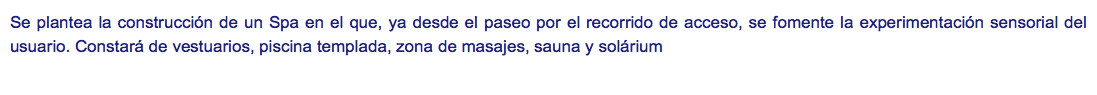 Se plantea la construcción de un Spa en el que, ya desde el paseo por el recorrido de acceso, se fomente la experimentación sensorial del usuario. Constará de vestuarios, piscina templada, zona de masajes, sauna y solárium