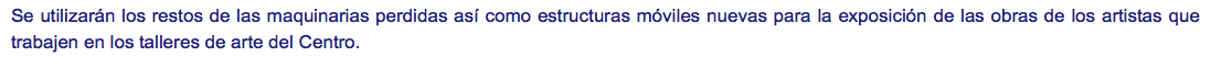 Se utilizarán los restos de las maquinarias perdidas así como estructuras móviles nuevas para la exposición de las obras de los artistas que trabajen en los talleres de arte del Centro. 