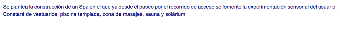 Se plantea la construcción de un Spa en el que ya desde el paseo por el recorrido de acceso se fomente la experimentación sensorial del usuario. Constará de vestuarios, piscina templada, zona de masajes, sauna y solárium
